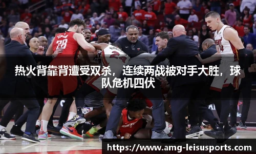 热火背靠背遭受双杀,连续两战被对手大胜,球队危机四伏