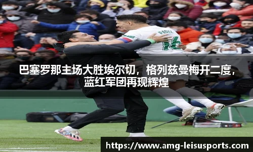 巴塞罗那主场大胜埃尔切,格列兹曼梅开二度,蓝红军团再现辉煌