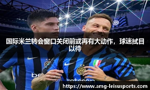 国际米兰转会窗口关闭前或再有大动作,球迷拭目以待