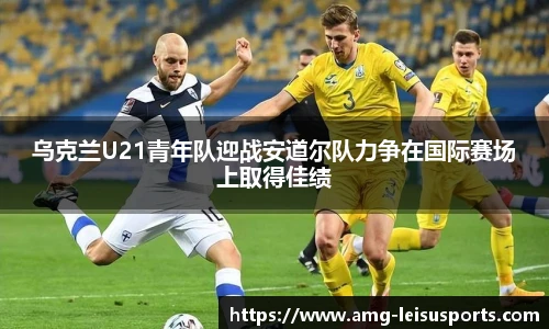 乌克兰U21青年队迎战安道尔队力争在国际赛场上取得佳绩
